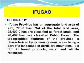 IFUGAO TOPOGRAPHY :  Ifugao Province has an aggregate land area of 251, 778.0 has. Out of the total land area, 25,409.0 has are classified as forest lands, and 28,467 has. are classified Public Forest. The topographical features of the province is characterized by its mountainous areas being a part of a landscape of cordillera mountains. It is rich in forest products, water and wildlife resources. 
