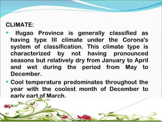 CLIMATE:  Ifugao Province is generally classified as having type III climate under the Corona's system of classification. This climate type is characterized by not having pronounced seasons but relatively dry from January to April and wet during the period from May to December. Cool temperature predominates throughout the year with the coolest month of December to early part of March.  