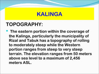 KALINGA TOPOGRAPHY: The eastern portion within the coverage of the Kalinga, particularly the municipality of Rizal and Tabuk has a topography of rolling to moderately steep while the Western portion ranges from steep to very steep terrain. The elevation ranges from 50 meters above sea level to a maximum of 2,456 meters ASL. 
