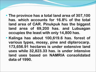 The province has a total land area of 307,100 has. which accounts for 16.8% of the total land area of CAR. Pinukpuk has the biggest land area of 69,200 has. and Lubuagan occupies the least with only 14,800 has. Kalinga has about 100,619.6 has. forest of various types, mossy, pine and dipterocarp. 173,656.91 hectares is under extensive land uses while 32,823.33 has. is under intensive land uses based on NAMRIA consolidated data of 1990. 