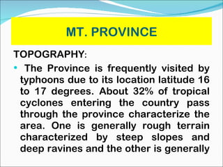 MT. PROVINCE TOPOGRAPHY : The Province is frequently visited by typhoons due to its location latitude 16 to 17 degrees. About 32% of tropical cyclones entering the country pass through the province characterize the area. One is generally rough terrain characterized by steep slopes and deep ravines and the other is generally  