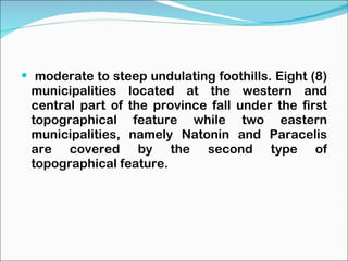 moderate to steep undulating foothills. Eight (8) municipalities located at the western and central part of the province fall under the first topographical feature while two eastern municipalities, namely Natonin and Paracelis are covered by the second type of topographical feature. 