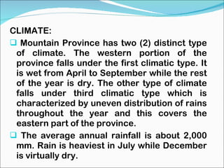 CLIMATE: Mountain Province has two (2) distinct type of climate. The western portion of the province falls under the first climatic type. It is wet from April to September while the rest of the year is dry. The other type of climate falls under third climatic type which is characterized by uneven distribution of rains throughout the year and this covers the eastern part of the province. The average annual rainfall is about 2,000 mm. Rain is heaviest in July while December is virtually dry. 
