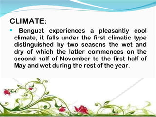 CLIMATE: Benguet experiences a pleasantly cool climate, it falls under the first climatic type distinguished by two seasons the wet and dry of which the latter commences on the second half of November to the first half of May and wet during the rest of the year. 
