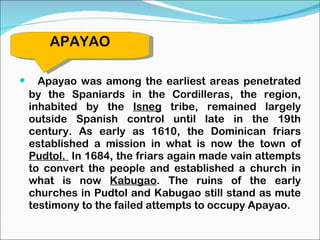 Apayao was among the earliest areas penetrated by the Spaniards in the Cordilleras, the region, inhabited by the  Isneg  tribe, remained largely outside Spanish control until late in the 19th century. As early as 1610, the Dominican friars established a mission in what is now the town of  Pudtol.  In 1684, the friars again made vain attempts to convert the people and established a church in what is now  Kabugao . The ruins of the early churches in Pudtol and Kabugao still stand as mute testimony to the failed attempts to occupy Apayao. APAYAO 