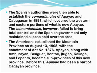 The Spanish authorities were then able to establish the  comandancia s of Apayao and Cabugaoan in 1891, which covered the western and eastern portions of what is now Apayao. The  comandancia s, however, failed to bring total control and the Spanish government only maintained a loose hold over the area. The Americans established the Mountain Province on August 13, 1908, with the enactment of Act No. 1876. Apayao, along with Amburayan, Benguet, Bontoc,  I fugao, Kalinga, and Lepanto, became sub-provinces of this new province. Before this, Apayao had been a part of Cagayan province. 
