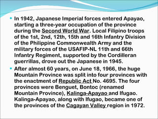 In 1942, Japanese Imperial forces entered Apayao, starting a three-year occupation of the province during the  Second World War . Local Filipino troops of the 1st, 2nd, 12th, 15th and 16th Infantry Division of the Philippine Commonwealth Army and the military forces of the USAFIP-NL 11th and 66th Infantry Regiment, supported by the Cordilleran guerrillas, drove out the Japanese in 1945. After almost 60 years, on June 18, 1966, the huge Mountain Province was split into four provinces with the enactment of  Republic Act  No. 4695. The four provinces were Benguet, Bontoc (renamed Mountain Province),  Kalinga-Apayao  and Ifugao. Kalinga-Apayao, along with Ifugao, became one of the provinces of the  Cagayan Valley  region in 1972. 
