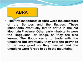 The first inhabitants of Abra were the ancestors of the Bontocs and the Ifugaos. These inhabitants eventually left to settle in the old Mountain Province. Other early inhabitants were the Tingguians, or Itnegs, as they are also known. The Ilocos came to trade with the tinguians but eventually they saw the province to be very good so they invaded and the tinguians were forced to go to the mountains. ABRA 