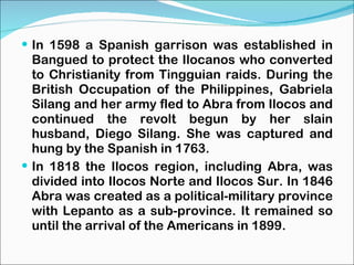 In 1598 a Spanish garrison was established in Bangued to protect the Ilocanos who converted to Christianity from Tingguian raids. During the British Occupation of the Philippines, Gabriela Silang and her army fled to Abra from Ilocos and continued the revolt begun by her slain husband, Diego Silang. She was captured and hung by the Spanish in 1763. In 1818 the Ilocos region, including Abra, was divided into Ilocos Norte and Ilocos Sur. In 1846 Abra was created as a political-military province with Lepanto as a sub-province. It remained so until the arrival of the Americans in 1899. 