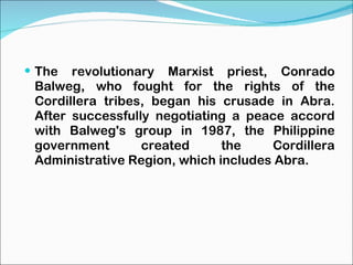 The revolutionary Marxist priest, Conrado Balweg, who fought for the rights of the Cordillera tribes, began his crusade in Abra. After successfully negotiating a peace accord with Balweg's group in 1987, the Philippine government created the Cordillera Administrative Region, which includes Abra. 