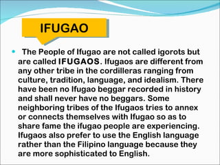 The People of Ifugao are not called igorots but are called  IFUGAOS . Ifugaos are different from any other tribe in the cordilleras ranging from culture, tradition, language, and idealism. There have been no Ifugao beggar recorded in history and shall never have no beggars. Some neighboring tribes of the Ifugaos tries to annex or connects themselves with Ifugao so as to share fame the ifugao people are experiencing. Ifugaos also prefer to use the English language rather than the Filipino language because they are more sophisticated to English. IFUGAO 