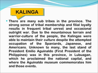 There are many sub tribes in the province. The strong sense of tribal membership and filial loyalty results in frequent tribal unrest and occasional outright war. Due to the mountainous terrain and warrior-culture of the people, the Kalingas were able to maintain their culture despite the attempted occupation of the Spaniards, Japanese, and Americans. Unknown to many, the last stand of President Emilio Aguinaldo (First President of the Philippines) was in this province, in Lubuagan, which he proclaimed the national capital, and where the Aguinaldo museum commemorates him and those events. KALINGA 