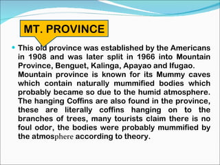 This old province was established by the Americans in 1908 and was later split in 1966 into Mountain Province, Benguet, Kalinga, Apayao and Ifugao. Mountain province is known for its Mummy caves which contain naturally mummified bodies which probably became so due to the humid atmosphere. The hanging Coffins are also found in the province, these are literally coffins hanging on to the branches of trees, many tourists claim there is no foul odor, the bodies were probably mummified by the atmos phere  according to theory. MT. PROVINCE 
