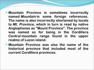 Mountain Province is sometimes incorrectly named  Mountain  in some foreign references. The name is also incorrectly shortened by locals to  Mt. Province , which in turn is read by native Anglophones as "Mount Province". The province was named so for being in the Cordillera Central mountain range found in the upper realms of Luzon island. Mountain Province was also the name of the historical province that included most of the current Cordillera provinces. 