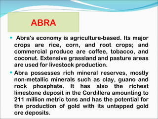 ABRA Abra's economy is agriculture-based. Its major crops are rice, corn, and root crops; and commercial produce are coffee, tobacco, and coconut. Extensive grassland and pasture areas are used for livestock production. Abra possesses rich mineral reserves, mostly non-metallic minerals such as clay, guano and rock phosphate. It has also the richest limestone deposit in the Cordillera amounting to 211 million metric tons and has the potential for the production of gold with its untapped gold ore deposits. 