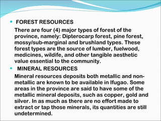 FOREST RESOURCES There are four (4) major types of forest of the province, namely: Dipterocarp forest, pine forest, mossy/sub-marginal and brushland types. These forest types are the source of lumber, fuelwood, medicines, wildife, and other tangible aesthetic value essential to the community. MINERAL RESOURCES Mineral resources deposits both metallic and non-metallic are known to be available in Ifugao. Some areas in the province are said to have some of the metallic mineral deposits, such as copper, gold and silver. In as much as there are no effort made to extract or tap those minerals, its quantities are still undetermined.  