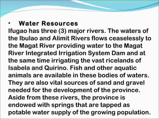 Water Resources Ifugao has three (3) major rivers. The waters of the Ibulao and Alimit Rivers flows ceaselessly to the Magat River providing water to the Magat River Integrated Irrigation System Dam and at the same time irrigating the vast ricelands of Isabela and Quirino. Fish and other aquatic animals are available in these bodies of waters. They are also vital sources of sand and gravel needed for the development of the province. Aside from these rivers, the province is endowed with springs that are tapped as potable water supply of the growing population. 