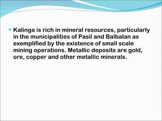 Kalinga is rich in mineral resources, particularly in the municipalities of Pasil and Balbalan as exemplified by the existence of small scale mining operations. Metallic deposits are gold, ore, copper and other metallic minerals. 