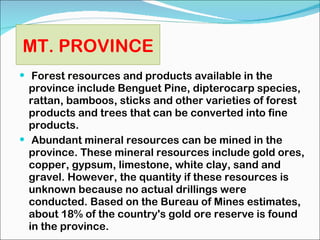 Forest resources and products available in the province include Benguet Pine, dipterocarp species, rattan, bamboos, sticks and other varieties of forest products and trees that can be converted into fine products. Abundant mineral resources can be mined in the province. These mineral resources include gold ores, copper, gypsum, limestone, white clay, sand and gravel. However, the quantity if these resources is unknown because no actual drillings were conducted. Based on the Bureau of Mines estimates, about 18% of the country's gold ore reserve is found in the province. MT. PROVINCE 