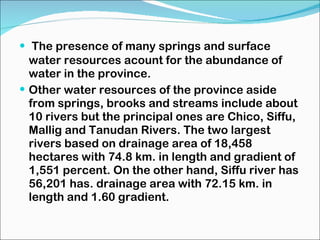 The presence of many springs and surface water resources acount for the abundance of water in the province. Other water resources of the province aside from springs, brooks and streams include about 10 rivers but the principal ones are Chico, Siffu, Mallig and Tanudan Rivers. The two largest rivers based on drainage area of 18,458 hectares with 74.8 km. in length and gradient of 1,551 percent. On the other hand, Siffu river has 56,201 has. drainage area with 72.15 km. in length and 1.60 gradient. 