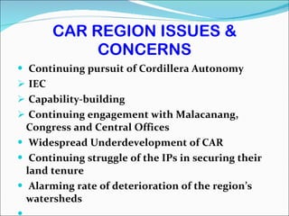 CAR REGION ISSUES & CONCERNS Continuing pursuit of Cordillera Autonomy IEC Capability-building  Continuing engagement with Malacanang, Congress and Central Offices  Widespread Underdevelopment of CAR  Continuing struggle of the IPs in securing their land tenure Alarming rate of deterioration of the region’s watersheds 