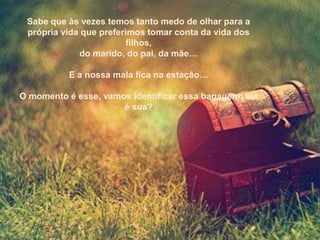 Sabe que às vezes temos tanto medo de olhar para a
 própria vida que preferimos tomar conta da vida dos
                        filhos,
             do marido, do pai, da mãe…

           E a nossa mala fica na estação…

O momento é esse, vamos identificar essa bagagem: ela
                      é sua?
 