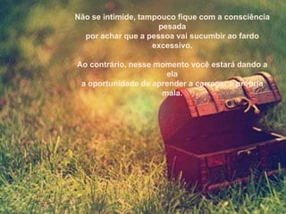 Não se intimide, tampouco fique com a consciência
                     pesada
  por achar que a pessoa vai sucumbir ao fardo
                    excessivo.

Ao contrário, nesse momento você estará dando a
                      ela
 a oportunidade de aprender a carregar a própria
                     mala.
 