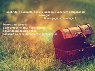 Repetindo, a sua mala, que é a única que você tem obrigação de
                            carregar,
                                fica lá jogada na estação!

Temos uma jornada
e um propósito aqui neste planeta
e quando perdemos o foco,
passamos a executar os propósitos alheios.
 