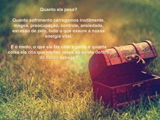 Quanto ela pesa?

  Quanto sofrimento carregamos inutilmente,
  mágoa, preocupação, controle, ansiedade,
  excesso de zelo, tudo o que exaure a nossa
                 energia vital.

 E o medo, o que ele faz com a gente e quanta
coisa ele cria que muitas vezes só existe dentro
                da nossa cabeça?
 