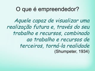 O que é empreendedor?
Aquele capaz de visualizar uma
realização futura e, través do seu
trabalho e recursos, combinado
ao trabalho e recursos de
terceiros, torná-la realidade
(Shumpeter, 1934)
 