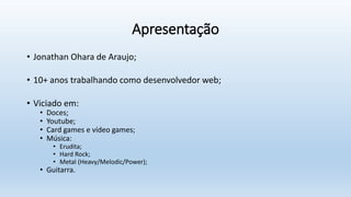 Apresentação
• Jonathan Ohara de Araujo;
• 10+ anos trabalhando como desenvolvedor web;
• Viciado em:
• Doces;
• Youtube;
• Card games e vídeo games;
• Música:
• Erudita;
• Hard Rock;
• Metal (Heavy/Melodic/Power);
• Guitarra.
 