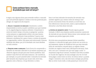 Como conhecer bem o mercado
do produto que você vai lançar?
A seguir, veja algumas dicas para entender melhor o mercado
que você pretende explorar e avaliar se ele tem potencial para
abrigar um negócio de alto impacto:
1. Avalie o tamanho do mercado: Geralmente, o jovem
empreendedor já sentiu na pele o problema que quer resolver
ou viu alguém/alguma empresa sofrendo. O importante é,
antes de investir tempo e recursos, se perguntar: quantas
outras pessoas ou organizações sofrem com esse mesmo
problema? Quão relevante é esse problema? Quanto mais
relevante o problema for e para o maior o número de pessoas
ou organizações, melhor. Este passo está relacionado à famosa
validação das ideias, que já foi abordada com mais detalhes
no texto anterior.
2. Pesquise sobre o mercado: Outra forma de compreender o
tamanho do mercado é descobrir se já existem empresas que
oferecem alguma solução para esse mesmo problema. Essa
análise é mais fácil em mercados maduros, o de cosméticos,
por exemplo, no qual é possível saber o tamanho do mercado
pelo tamanho das empresas que atuam nele, entre elas,
gigantes como a Natura, o Grupo Boticário e a Avon.
Esse é um bom indicador de tamanho de mercado, mas
também significa que, mesmo antes de começar, você
já terá concorrentes fortes. No entanto, se você tiver um
bom diferencial e executar bem, existe a oportunidade de
abocanhar uma fatia desse mercado.
3. Invista no momento certo: Tirando alguma grande
inovação, é difícil uma empresa sozinha aumentar o potencial
de mercado em que ela está. Vamos tomar como exemplo uma
empresa que produz jogos para celular.
Há vinte anos, pouquíssimas pessoas tinham aparelhos
celulares e o mercado de jogos para celular era um nicho ou
até inexistente. Apesar da tendência forte que esse mercado
tinha de crescimento, naquela época, se alguém tivesse
iniciado um negócio nesse ramo, dificilmente decolaria. Tudo
tem a ver com o momento em que você “pega a onda”. O
empresário Jorge Paulo Lemann, brasileiro mais bem-sucedido
no mundo dos negócios, fez essa analogia uma vez: Se você
tenta pegar a onda muito no início, vai remar, remar e, quando
chegar o momento certo, não terá mais a energia que precisa.
Mas se entrar muito tarde, a onda passará por cima de você.
 