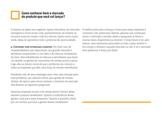 O mesmo se aplica aos negócios. Quem vislumbra um mercado
emergente e entra muito cedo, provavelmente vai investir os
recursos antes do tempo e não ter retorno. Quem entra muito
tarde, deixa de aproveitar todo o potencial da oportunidade.
4. Converse com potenciais clientes: Um bom caso de
empreendedores que observaram um grande mercado e
decidiram empreender é o do Fabio e do Alencar, fundadores
da Gera. Eles trabalhavam na Natura e perceberam que havia
um desafio na gestão de consultoras de vendas porta-a-porta.
Logo, eles se deram conta de que o problema era comum a
todas as empresas que têm uma força de vendas semelhante.
Decidiram sair de seus empregos para criar uma solução para
esse problema: um software online para gestão de vendas
diretas. Na época, para tentar estimar o tamanho do mercado
eles fizeram as seguintes perguntas:
Quantas empresas atuam com venda direta? Dentro delas,
existem quantos vendedores? Quanto a ineficiência dessa
gestão custa para essas empresas? Quanto é possível cobrar
por um serviço que faça a gestão desses vendedores?
O melhor jeito para começar a busca por essas respostas é
conversar com potenciais clientes, pessoas que conheçam
muito o mercado e estudar dados e pesquisas já feitas e,
muitas vezes, disponíveis na internet. O importante é ter, pelo
menos, uma estimativa para saber se vale a pena investir o
seu tempo e dinheiro naquele mercado ou não. E se o mercado
tiver potencial, é botar pra fazer!
Como conhecer bem o mercado
do produto que você vai lançar?
 