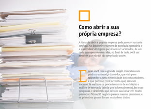 E
ntão você teve o grande insight. Concebeu um
produto ou serviço inovador, que virá para
responder a uma necessidade dos consumidores,
e que por isso (você acredita que) será um
sucesso. Já realizou os procedimentos de validação e
análise de mercado (ainda que informalmente), fez suas
pesquisas, e descobriu que de fato sua ideia tem muito
potencial. Ótimo! O negócio parece mesmo promissor, e
os primeiros passos foram muito bem dados.
Como abrir a sua
própria empresa?
A ideia de abrir a própria empresa pode parecer bastante
confusa. Ao descobrir o número de papelada necessária e
a quantidade de órgãos que devem ser acionados, dá um
certo desespero mesmo. Mas, no final de tudo, você vai
perceber que não foi tão complicado assim.
 