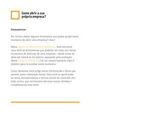 Ferramentas
Por último, existe alguma ferramenta que possa ajudar neste
momento de abrir uma empresa? Claro!
Nesta página do Movimento Empreenda, você encontra
uma série de ferramentas que poderão ser úteis nos vários
momentos de abertura de uma empresa – desde antes da
ideia até colocá-la em prática, passando pela avaliação.
Neste artigo do Sebrae-RS, há um roteiro bastante claro e
didático para te auxiliar neste momento.
Como dissemos, este artigo reúne informações e dicas que
servem como orientação inicial. Para você se aprofundar
no tema, recomendamos a leitura atenta do conteúdo dos
links acima, que certamente vão tirar outras dúvidas e
complementar este texto
Como abrir a sua
própria empresa?
 
