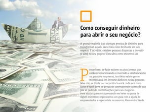 P
ense bem: se hoje exitem muitos jovens que
estão revolucionando o mercado e desbancando
as grandes empresas, também existe gente
interessada em investir dinheiro nessa pessoas.
Mas não se iluda: a concorrência está cada vez mais
forte e você deve se preparar corretamente antes de sair
por aí pedindo contribuições para seu negócio.
Para ajudar quem está pensando em bater na porta de
algum investidor, organizamos um guia com a ajuda do
empreendedor e especialista no assunto, Alessandro Saade.
Como conseguir dinheiro
para abrir o seu negócio?
A grande maioria das startups precisa de dinheiro para
transformar aquela ideia tida como brilhante em um
negócio. E acredite: existem pessoas dispostas a investir
(e alto) no seu projeto! Descubra como encontrá-las.
 