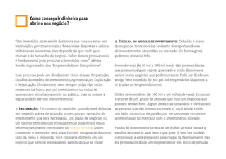 “Um investidor pode existir dentro da sua casa ou estar em
instituições governamentais e financeiras dispostas a colocar
milhões nas iniciativas. Isso depende do que você quer
montar e do tamanho do negócio. Saber desses pressupostos
é fundamental para procurar o investidor certo”, afirma
Saade, organizador dos “Empreendedores Compulsivos”.
Esse processo pode ser dividido em cinco etapas: Preparação,
Escolha do modelo de investimento, Apresentação, Explicação
e Negociação. Obviamente, nem sempre todas elas estão
presentes na busca por um investimento ou então se
apresentam simultaneamente na prática, mas os passos a
seguir podem ser um bom referencial:
1. Preparação: É o começo do caminho, quando você delimita
seu negócio, a área de atuação, o mercado e o tamanho do
investimento que será necessário. Um plano de negócios ou
um canvas bem definido é fundamental para reunir essas
informações (existe um modelo no site do Sebrae). Assim,
convencer o investidor será mais factível. Imagine-se do outro
lado da mesa e responda: você colocaria dinheiro em um
negócio que nem os responsáveis sabem do que se trata?
2. Escolha do modelo de investimento: Definido o plano
de negócios, tente encaixa-lo diante das oportunidades
de investimentos oferecidas no mercado. De forma geral,
podemos destacar três:
Investidor-anjo (de 10 mil a 500 mil reais): são pessoas físicas
que possuem algum capital guardado e estão dispostas a
aplica-lo em negócios que podem crescer. Pode ser desde um
amigo bem sucedido do seu pai até empresários dispostos a
te ajudar no empreendimento.
Clubes de investidores (de 500 mil a um milhão de reais): é comum
tratar-se de um grupo de pessoas que buscam negócios que
possam render bem. Algum deles traz uma ideia e ele buscam
as pessoas que vão investir no negócio. Aqui ainda existe
um lado romântico, de paixão, por ver pequenas empresas
arrebentando no mercado com o investimento alocado.
Fundos de investimentos (acima de um milhão de reais): essa é a
escolha de quem já sabe bem o que quer, já tem um modelo
comprovado e está preparado para chegar lá. Normalmente não
é a primeira opção de um empreendedor em início de jornada.
Como conseguir dinheiro para
abrir o seu negócio?
 