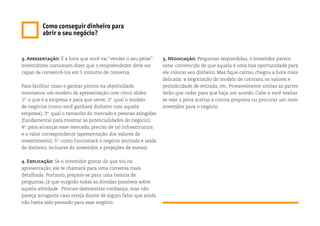 3. Apresentação: É a hora que você vai “vender o seu peixe”.
Investidores costumam dizer que o empreendedor deve ser
capaz de convencê-los em 5 minutos de conversa.
Para facilitar nisso e ganhar pontos na objetividade,
montamos um modelo de apresentação com cinco slides:
1º. o que é a empresa e para que serve; 2º. qual o modelo
de negócios (como você ganhará dinheiro com aquela
empresa); 3º. qual o tamanho do mercado e pessoas atingidas
(fundamental para mostrar as potencialidades do negócio);
4º. para alcançar esse mercado, preciso de tal infraestrutura
e o valor correspondente (apresentação dos valores de
investimento); 5º. como funcionará o negócio (entrada e saída
de dinheiro, inclusive do investidor, e projeções de metas).
4. Explicação: Se o investidor gostar do que viu na
apresentação, ele te chamará para uma conversa mais
detalhada. Portanto, prepare-se para uma bateria de
perguntas, já que surgirão todas as dúvidas possíveis sobre
aquela atividade. Procure demonstrar confiança, mas não
pareça arrogante caso esteja diante de algum fator que ainda
não havia sido pensado para esse negócio.
Como conseguir dinheiro para
abrir o seu negócio?
5. Negociação: Perguntas respondidas, o investidor parece
estar convencido de que aquela é uma boa oportunidade para
ele colocar seu dinheiro. Mas fique calmo, chegou a hora mais
delicada: a negociação do modelo de contrato, os valores e
periodicidade de retirada, etc. Provavelmente ambas as partes
terão que ceder para que haja um acordo. Cabe a você avaliar
se vale a pena aceitar a contra-proposta ou procurar um novo
investidor para o negócio.
 