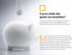 M
uitos empreendedores ficam à espera de
investidores que acreditem em suas ideias
para colocar em prática seus negócios. Mas
nem sempre os “anjos” aparecem com a
maleta cheia de dinheiro para fazer as ideias saírem do
papel. Nessa hora, há quem prefira fazer acontecer e
investir recursos próprios até que a empresa possa se
sustentar. Esse é o chamado “bootstrapping”, modelo de
negócios que merece uma análise cuidadosa.
E se eu ainda não
quiser um investidor?
Formada em Farmácia, Juliana Saldanha se encontrou
profissionalmente como sócia-fundadora de uma
aceleradora de startups, onde trabalha com marketing
 