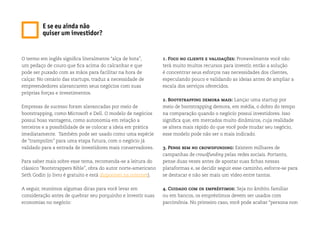 O termo em inglês significa literalmente “alça de bota”,
um pedaço de couro que fica acima do calcanhar e que
pode ser puxado com as mãos para facilitar na hora de
calçar. No cenário das startups, traduz a necessidade de
empreendedores alavancarem seus negócios com suas
próprias forças e investimentos.
Empresas de sucesso foram alavancadas por meio de
bootstrapping, como Microsoft e Dell. O modelo de negócios
possui boas vantagens, como autonomia em relação a
terceiros e a possibilidade de se colocar a ideia em prática
imediatamente. Também pode ser usado como uma espécie
de “trampolim” para uma etapa futura, com o negócio já
validado para a entrada de investidores mais conservadores.
Para saber mais sobre esse tema, recomenda-se a leitura do
clássico “Bootstrappers Bible”, obra do autor norte-americano
Seth Godin (o livro é gratuito e está disponível na internet).
A seguir, reunimos algumas dicas para você levar em
consideração antes de quebrar seu porquinho e investir suas
economias no negócio:
1. Foco no cliente e validações: Provavelmente você não
terá muito muitos recursos para investir, então a solução
é concentrar seus esforços nas necessidades dos clientes,
especulando pouco e validando as ideias antes de ampliar a
escala dos serviços oferecidos.
2. Bootstrapping demora mais: Lançar uma startup por
meio de bootstrapping demora, em média, o dobro do tempo
na comparação quando o negócio possui investidores. Isso
significa que, em mercados muito dinâmicos, cuja realidade
se altera mais rápido do que você pode mudar seu negócio,
esse modelo pode não ser o mais indicado.
3. Pense bem no crowdfunding: Existem milhares de
campanhas de crowdfunding pelas redes sociais. Portanto,
pense duas vezes antes de apostar suas fichas nessas
plataformas e, se decidir seguir esse caminho, esforce-se para
se destacar e não ser mais um vídeo entre tantos.
4. Cuidado com os empréstimos: Seja no âmbito familiar
ou em bancos, os empréstimos devem ser usados com
parcimônia. No primeiro caso, você pode acabar “persona non
E se eu ainda não
quiser um investidor?
 