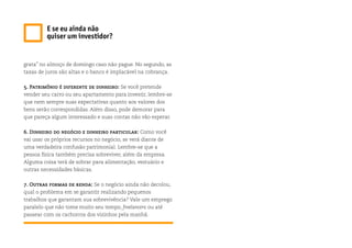 grata” no almoço de domingo caso não pague. No segundo, as
taxas de juros são altas e o banco é implacável na cobrança.
5. Patrimônio é diferente de dinheiro: Se você pretende
vender seu carro ou seu apartamento para investir, lembre-se
que nem sempre suas expectativas quanto aos valores dos
bens serão correspondidas. Além disso, pode demorar para
que pareça algum interessado e suas contas não vão esperar.
6. Dinheiro do negócio e dinheiro particular: Como você
vai usar os próprios recursos no negócio, se verá diante de
uma verdadeira confusão patrimonial. Lembre-se que a
pessoa física também precisa sobreviver, além da empresa.
Alguma coisa terá de sobrar para alimentação, vestuário e
outras necessidades básicas.
7. Outras formas de renda: Se o negócio ainda não decolou,
qual o problema em se garantir realizando pequenos
trabalhos que garantam sua sobrevivência? Vale um emprego
paralelo que não tome muito seu tempo, freelancers ou até
passear com os cachorros dos vizinhos pela manhã.
E se eu ainda não
quiser um investidor?
 