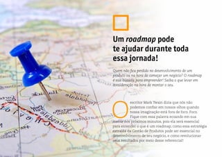 O
escritor Mark Twain dizia que nós não
podemos confiar em nossos olhos quando
nossa imaginação está fora de foco. Foco.
Fique com essa palavra ecoando em sua
mente nos próximos minutos, pois ela será essencial
para entender o que é um roadmap, como essa estratégia
extraída da Gestão de Produtos pode ser essencial no
desenvolvimento de seu negócio, e como revolucionar
seus resultados por meio desse referencial!
Um roadmap pode
te ajudar durante toda
essa jornada!
Quem não fica perdido no desenvolvimento de um
produto ou na hora de começar um negócio? O roadmap
é sua bússola para empreender! Saiba o que levar em
consideração na hora de montar o seu.
 