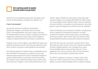 Portanto, foco nas próximas linhas para não deixar o seu
oceano de ideias geniais naufragar seus objetivos, ok?
O que é um roadmap?
Se você não souber por onde está caminhando,
dificilmente chegará a seu destino final, concorda?
Então, caro empreendedor, creio que já saiba, ainda que
inconscientemente, do que consiste o roadmap, essa técnica
largamente utilizada em quase todas as áreas ligadas à
criação, do Desenvolvimento de Softwares à Arquitetura.
Roadmap, como o nome sugere, é uma espécie de mapa, uma
poderosa ferramenta visual e descritiva que apontará como
será o produto ou projeto a cada período de sua evolução.
Essa “bússola gerencial” alinhará todos os stakeholders (como
são chamados os interessados no projeto) em torno dos
mesmos passos sequenciais rumo à construção integral do
produto. Deixará todos os envolvidos cientes do processo
de evolução e quais variáveis envolvem esse caminho. Para
ficar mais claro, imagine o caso do desenvolvimento de um
software. Quem trabalha em uma startup nessa área, sabe
que para chegar ao seu sonhado MVP (Minimum Viable Product,
ou, em português, Produto Mínimo Viável, como foi explicado
em texto anterior), é necessário ter, primeiramente, uma ideia
genial, a qual será seguida por inúmeros testes de validação.
Uma vez verificado que sua ideia (no exemplo, um aplicativo),
de fato, representa um potencial interesse a um dado
mercado consumidor, é preciso partir para sua construção,
partir para a prática. Mas é nessa etapa que mesmo muitos
empreendedores bastante promissores acabam afundando.
Você tem bem claro em sua mente o produto final? Certo...
Mas sabe por onde começar? Está com centenas de milhões
de ideias megalomaníacas, mas consegue filtrar quais
funcionalidades básicas esse software deve ter? O que
agregaria mais valor (e, portanto, deve ser feito primeiro)
dentro das suas limitações orçamentárias atuais?
Fica difícil se organizar e alcançar o objetivo final se não
temos um roteiro sequencial de como materializar nosso
projeto, ou quais nossas proridades. Esse é o papel do roadmap.
Um roadmap pode te ajudar
durante toda essa jornada!
 