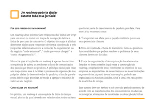 Por que preciso de um roadmap?
Um roadmap deve orientar um empreendedor como um script
para um ator, ou como um mapa de navegação define a
linha de percurso de um navio. O objetivo do mapa é alinhar
diferentes visões para responder de forma coordenada a três
perguntas relacionadas com a evolução da organização ou
do negócio: “onde estamos?”, “ onde queremos chegar?” e
“como chegaremos lá?”.
Não ache que a função de um roadmap é apenas harmonizar
a sequência de ações, ou melhorar o fluxo de comunicação
dos passos que levam ao produto. A principal razão para criar
um mapa como esse é facilitar o processo de organização das
próprias ideias do desenvolvedor do produto, a fim de que ele
possa saber o que priorizar, de modo a agregar o máximo de
valor ao seu negócio.
Como fazer um roadmap?
Na prática, um roadmap é uma espécie de linha do tempo
visual, abaixo da qual deverão ser relacionados todos os itens
Um roadmap pode te ajudar
durante toda essa jornada!
que farão parte do crescimento do produto, por data. Para
montá-lo, recomendamos:
1. Transportar sua ideia para o papel e validá-la junto aos
seus potenciais clientes
2. Uma vez validada, é hora do brainstorm: todas as possíveis
funcionalidades que podem resolver o problema de seus
clientes devem ser listadas
3. Etapa de organização e hierarquização dos elementos
listados no item anterior (aqui entra a construção do
roadmap, propriamente dito): confrontar os objetivos de sua
empresa, as expectativas de seus clientes e as suas limitações
orçamentárias. A partir dessa intersecção, poderão ser
organizadas as funcionalidades, uma a uma, em cada ponto
da sua linha do tempo.
Esse roteiro deve ser revisto e até alterado periodicamente, de
acordo com as manifestações dos consumidores, mudanças
tecnológicas, alterações de tendências ou detecção de falhas.
 