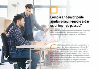 C
ada vez mais é reconhecido e estimulado o
papel das universidades como celeiros de
empreendedores e inovadores no Brasil, e
não são poucos os universitários e jovens
arriscando com seus primeiros negócios. A Endeavor,
organização mundial de apoio ao empreendedorismo,
está de olho nesse movimento e já tem uma iniciativa
voltada especialmente para os empreendimentos
embrionários, que estão dando seus primeiros passos.
Como a Endeavor pode
ajudar o seu negócio a dar
os primeiros passos?
Veja como participar do Promessas Endeavor, programa
ajuda empreendedores iniciantes e apoia negócios
embrionários com grande potencial de crescimento
 