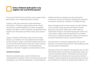 É o seu caso? Então leia com atenção o texto a seguir, onde a
gente explica como a organização pode te ajudar.
Criada em 1997 pelos americanos Linda Rottenberg e
Peter Kellner, a Endeavor surgiu exatamente da vontade
de estimular o empreendedorismo em países emergentes.
Dezoito anos depois, a rede de mentores e empreendores já se
espalhou por vinte países na América Latina, Ásia, Europa e
Ásia.
Chegou ao Brasil em 2000, pelas mãos do executivo Beto
Sicupira, que também é um dos fundadores da Fundação
Estudar. Em pouco tempo, o escritório instalado aqui tornou-
se um dos mais proeminentes ao redor do mundo, contando
atualmente com um portfolio de 121 empreendedores
Endeavor, a frente de 73 negócios nos mais diversos setores.
Critérios rigorosos
Durante os primeiros anos, o apoio da Endeavor aos
empreendedores brasileiros ocorreu exclusivamente por meio
do programa carro-chefe da organização, o Empreendedores
Endeavor, focado em empresas com alto potencial de
crescimento, mas que já estão bem estabelecidas e possuem
faturamento anual entre 2 milhões e 50 milhões de reais.
Romero Rodrigues, hoje um dos mentores na rede Endeavor,
não se encaixou nesses requisitos de tamanho quando
participou do processo seletivo para receber apoio da
organização. Na época, o Buscapé, empresa que fundou com
outros quatro amigos, ainda não apresentava os números
mínimos que o programa demandava. Alguns anos depois, já
era grande demais para utilizar a ajuda da Endeavor.
Esse gap chamou a atenção da organização: por que eles
deixaram uma empresa assim de fora? Como poderiam evitar
que casos assim se repetissem?
Alto potencial Foi como resposta a essa pergunta que, em 2012,
Pablo Ribeiro, gerente de produtos da organização, surgiu com
o projeto Promessas Endeavor. “Percebemos que fazia sentido
ter um programa de startups estruturado, para já começar a
trabalhar e ajudar empresas de alto potencial mesmo antes de
elas atenderem aos critérios do empreendedor Endeavor”, ele
Como a Endeavor pode ajudar o seu
negócio a dar os primeiros passos?
 