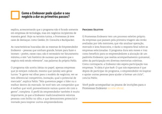 explica, acrescentando que o programa não é focado somente
em empresas de tecnologia, mas em negócios incipientes de
maneira geral. Hoje na terceira turma, o Promessas já teve
cases de destaque, como Geekie, Dr. Consulta e Backpacker.
As características buscadas são as mesmas do Empreendedor
Endeavor – pessoas que sonham grande, botam para fazer e
inovam – porém, nesse caso, não é necessário ter faturamento
mínimo, e sim “um histórico de sucesso que mostre que o
negócio está sendo relevante”, nas palavras do próprio Pablo.
O programa não aceita ideias no papel, apenas empresas
que já estejam rodando, mesmo que (ainda) sem gerar
lucros. “A gente vai olhar para o modelo de negócios, ver se
tem diferencial competitivo, inovação, qual o potencial de
mercado”, explica Pablo. “Nós queremos pegar o líder ou o
melhor dentro do mercado. Se você tem um competidor que
é melhor que você, provavelmente vamos querer ele com a
gente”, completa. O perfil do empreendedor também é muito
importante, já que a Endeavor tradicionalmente valoriza
pessoas com brilho no olho, e que demonstrem potencial e
vontade para inspirar outros empreendedores.
Como a Endeavor pode ajudar o seu
negócio a dar os primeiros passos?
Processo Seletivo
O Promessas Endeavor tem um processo seletivo próprio.
As empresas que passam pela primeira triagem são então
avaliadas por três mentores, que vão analisar operação,
mercado e área financeira, e darão a resposta final sobre as
empresas selecionadas. O programa dura seis meses e traz
como benefício para os empreendedores a alocação de um
padrinho Endeavor, que realiza acompanhamento quinzenal,
além da participação em diversas mentorias coletivas.
Como contraparte, a Endeavor não espera participação nas
empresas. “A ideia é give back. O que nós esperamos é que
depois de participar do programa, o empreendedor vá inspirar
e apoiar outras pessoas para ajudar a formar um ciclo”,
conclui Pablo.
Você pode acompanhar os prazos de incrições para o
Promessas Endeavor no site oficial.
 