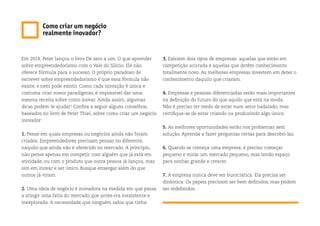 Em 2014, Peter lançou o livro De zero a um: O que aprender
sobre empreendedorismo com o Vale do Silício. Ele não
oferece fórmula para o sucesso. O próprio paradoxo de
escrever sobre empreendedorismo é que essa fórmula não
existe, e nem pode existir. Como cada inovação é única e
costuma criar novos paradigmas, é impossível dar uma
mesma receita sobre como inovar. Ainda assim, algumas
dicas podem te ajudar! Confira a seguir alguns conselhos,
baseados no livro de Peter Thiel, sobre como criar um negócio
inovador:
1. Pense em quais empresas ou negócios ainda não foram
criados. Empreendedores precisam pensar no diferente,
naquilo que ainda não é oferecido no mercado. A princípio,
não pense apenas em competir com alguém que já está em
atividade, ou com o produto que outra pessoa já lançou, mas
sim em inovar e ser único. Busque enxergar além do que
outros já viram.
2. Uma ideia de negócio é inovadora na medida em que passa
a atingir uma fatia do mercado que antes era inexistente e
inexplorada. A necessidade que ninguém sabia que tinha.
3. Existem dois tipos de empresas: aquelas que estão em
competição acirrada e aquelas que detêm conhecimento
totalmente novo. As melhores empresas investem em deter o
conhecimento daquilo que criaram.
4. Empresas e pessoas diferenciadas serão mais importantes
na definição do futuro do que aquilo que está na moda.
Não é preciso ter medo de estar num setor badalado, mas
certifique-se de estar criando ou produzindo algo único.
5. As melhores oportunidades estão nos problemas sem
solução. Aprenda a fazer perguntas certas para descobri-las.
6. Quando se começa uma empresa, é preciso começar
pequeno e mirar um mercado pequeno, mas tendo espaço
para sonhar grande e crescer.
7. A empresa nunca deve ser burocrática. Ela precisa ser
dinâmica. Os papeis precisam ser bem definidos, mas podem
ser redefinidos.
Como criar um negócio
realmente inovador?
 
