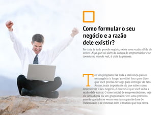 Como formular o seu
negócio e a razão
dele existir?
T
er um propósito faz toda a diferença para o
seu negócio ir longe, acredite! Isso quer dizer
que você precisa ter algo para entregar de fato.
Assim, mais importante do que saber como
desenvolver o seu negócio, é essencial que você saiba a
razão dele existir. O time inicial de empreendedores, seja
ele uma dupla ou um grupo maior, tem uma primeira
missão que não se vence sem uma grande dose de
curiosidade e de conexão com o mundo que nos cerca.
Por trás de todo grande negócio, existe uma razão sólida de
existir. Algo que vai além da cabeça do empreendedor e se
conecta ao mundo real, à vida da pessoas.
 