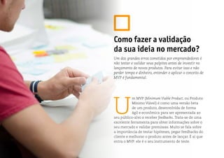 U
m MVP (Minimum Viable Product, ou Produto
Mínimo Viável) é como uma versão beta
de um produto, desenvolvida de forma
ágil e econômica para ser apresentada ao
seu público-alvo e receber feedbacks. Trata-se de uma
excelente ferramenta para obter informações sobre o
seu mercado e validar premissas. Muito se fala sobre
a importância de testar hipóteses, pegar feedbacks do
cliente e melhorar o produto antes de lançar. É aí que
entra o MVP: ele é o seu instrumento de teste.
Como fazer a validação
da sua ideia no mercado?
Um dos grandes erros cometidos por empreendedores é
não testar e validar seus palpites antes de investir no
lançamento de novos produtos. Para evitar isso e não
perder tempo e dinheiro, entender e aplicar o conceito de
MVP é fundamental.
 